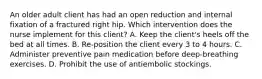 An older adult client has had an open reduction and internal fixation of a fractured right hip. Which intervention does the nurse implement for this client? A. Keep the client's heels off the bed at all times. B. Re-position the client every 3 to 4 hours. C. Administer preventive pain medication before deep-breathing exercises. D. Prohibit the use of antiembolic stockings.