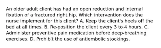 An older adult client has had an open reduction and internal fixation of a fractured right hip. Which intervention does the nurse implement for this client? A. Keep the client's heels off the bed at all times. B. Re-position the client every 3 to 4 hours. C. Administer preventive pain medication before deep-breathing exercises. D. Prohibit the use of antiembolic stockings.