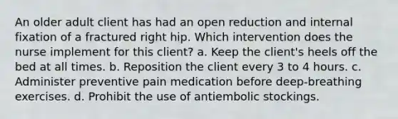 An older adult client has had an open reduction and internal fixation of a fractured right hip. Which intervention does the nurse implement for this client? a. Keep the client's heels off the bed at all times. b. Reposition the client every 3 to 4 hours. c. Administer preventive pain medication before deep-breathing exercises. d. Prohibit the use of antiembolic stockings.