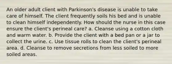 An older adult client with Parkinson's disease is unable to take care of himself. The client frequently soils his bed and is unable to clean himself independently. How should the nurse in this case ensure the client's perineal care? a. Cleanse using a cotton cloth and warm water. b. Provide the client with a bed pan or a jar to collect the urine. c. Use tissue rolls to clean the client's perineal area. d. Cleanse to remove secretions from less soiled to more soiled areas.