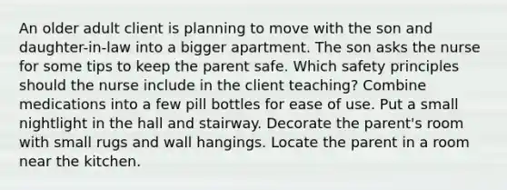 An older adult client is planning to move with the son and daughter-in-law into a bigger apartment. The son asks the nurse for some tips to keep the parent safe. Which safety principles should the nurse include in the client teaching? Combine medications into a few pill bottles for ease of use. Put a small nightlight in the hall and stairway. Decorate the parent's room with small rugs and wall hangings. Locate the parent in a room near the kitchen.