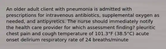 An older adult client with pneumonia is admitted with prescriptions for intravenous antibiotics, supplemental oxygen as needed, and antipyretics. The nurse should immediately notify the health care provider for which assessment finding? pleuritic chest pain and cough temperature of 101.3°F (38.5°C) acute onset delirium respiratory rate of 24 breaths/minute