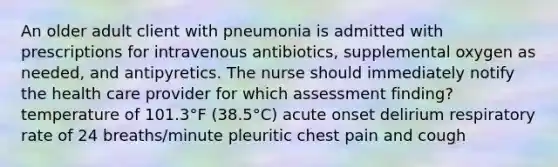 An older adult client with pneumonia is admitted with prescriptions for intravenous antibiotics, supplemental oxygen as needed, and antipyretics. The nurse should immediately notify the health care provider for which assessment finding? temperature of 101.3°F (38.5°C) acute onset delirium respiratory rate of 24 breaths/minute pleuritic chest pain and cough