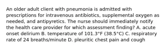 An older adult client with pneumonia is admitted with prescriptions for intravenous antibiotics, supplemental oxygen as needed, and antipyretics. The nurse should immediately notify the health care provider for which assessment finding? A. acute onset delirium B. temperature of 101.3°F (38.5°C) C. respiratory rate of 24 breaths/minute D. pleuritic chest pain and cough