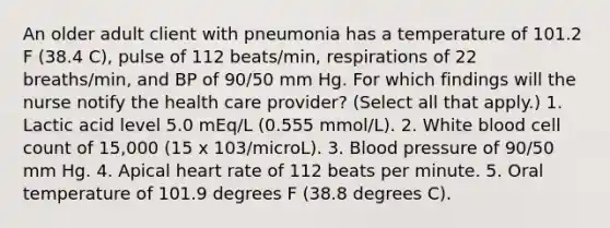 An older adult client with pneumonia has a temperature of 101.2 F (38.4 C), pulse of 112 beats/min, respirations of 22 breaths/min, and BP of 90/50 mm Hg. For which findings will the nurse notify the health care provider? (Select all that apply.) 1. Lactic acid level 5.0 mEq/L (0.555 mmol/L). 2. White blood cell count of 15,000 (15 x 103/microL). 3. Blood pressure of 90/50 mm Hg. 4. Apical heart rate of 112 beats per minute. 5. Oral temperature of 101.9 degrees F (38.8 degrees C).