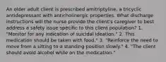 An older adult client is prescribed amitriptyline, a tricyclic antidepressant with anticholinergic properties. What discharge instructions will the nurse provide the client's caregiver to best address a safety issue specific to this client population? 1. "Monitor for any indication of suicidal ideation." 2. This medication should be taken with food." 3. "Reinforce the need to move from a sitting to a standing position slowly." 4. "The client should avoid alcohol while on the medication."