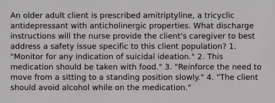 An older adult client is prescribed amitriptyline, a tricyclic antidepressant with anticholinergic properties. What discharge instructions will the nurse provide the client's caregiver to best address a safety issue specific to this client population? 1. "Monitor for any indication of suicidal ideation." 2. This medication should be taken with food." 3. "Reinforce the need to move from a sitting to a standing position slowly." 4. "The client should avoid alcohol while on the medication."