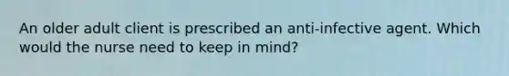 An older adult client is prescribed an anti-infective agent. Which would the nurse need to keep in mind?