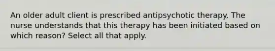 An older adult client is prescribed antipsychotic therapy. The nurse understands that this therapy has been initiated based on which reason? Select all that apply.