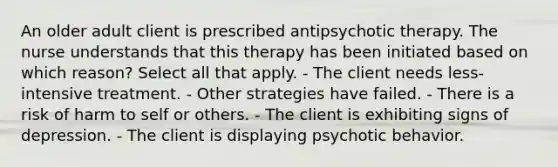 An older adult client is prescribed antipsychotic therapy. The nurse understands that this therapy has been initiated based on which reason? Select all that apply. - The client needs less-intensive treatment. - Other strategies have failed. - There is a risk of harm to self or others. - The client is exhibiting signs of depression. - The client is displaying psychotic behavior.