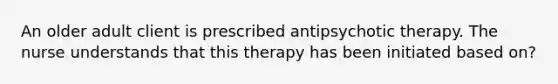 An older adult client is prescribed antipsychotic therapy. The nurse understands that this therapy has been initiated based on?