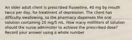 An older adult client is prescribed fluoxetine, 40 mg by mouth twice per day, for treatment of depression. The client has difficulty swallowing, so the pharmacy dispenses the oral solution containing 20 mg/5 mL. How many milliliters of solution should the nurse administer to achieve the prescribed dose? Record your answer using a whole number