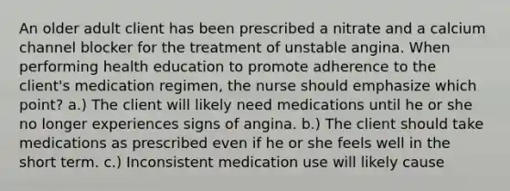 An older adult client has been prescribed a nitrate and a calcium channel blocker for the treatment of unstable angina. When performing health education to promote adherence to the client's medication regimen, the nurse should emphasize which point? a.) The client will likely need medications until he or she no longer experiences signs of angina. b.) The client should take medications as prescribed even if he or she feels well in the short term. c.) Inconsistent medication use will likely cause