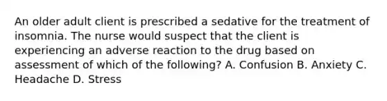 An older adult client is prescribed a sedative for the treatment of insomnia. The nurse would suspect that the client is experiencing an adverse reaction to the drug based on assessment of which of the following? A. Confusion B. Anxiety C. Headache D. Stress