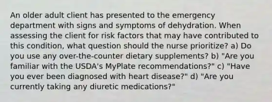 An older adult client has presented to the emergency department with signs and symptoms of dehydration. When assessing the client for risk factors that may have contributed to this condition, what question should the nurse prioritize? a) Do you use any over-the-counter dietary supplements? b) "Are you familiar with the USDA's MyPlate recommendations?" c) "Have you ever been diagnosed with heart disease?" d) "Are you currently taking any diuretic medications?"