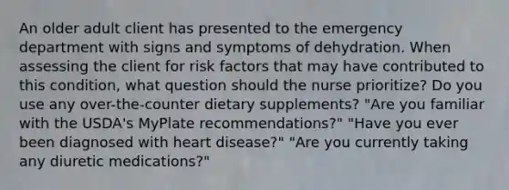 An older adult client has presented to the emergency department with signs and symptoms of dehydration. When assessing the client for risk factors that may have contributed to this condition, what question should the nurse prioritize? Do you use any over-the-counter dietary supplements? "Are you familiar with the USDA's MyPlate recommendations?" "Have you ever been diagnosed with heart disease?" "Are you currently taking any diuretic medications?"