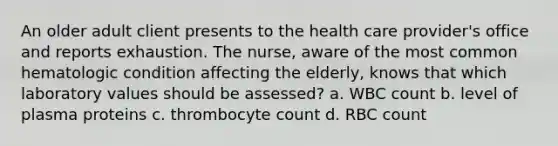 An older adult client presents to the health care provider's office and reports exhaustion. The nurse, aware of the most common hematologic condition affecting the elderly, knows that which laboratory values should be assessed? a. WBC count b. level of plasma proteins c. thrombocyte count d. RBC count