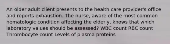 An older adult client presents to the health care provider's office and reports exhaustion. The nurse, aware of the most common hematologic condition affecting the elderly, knows that which laboratory values should be assessed? WBC count RBC count Thrombocyte count Levels of plasma proteins