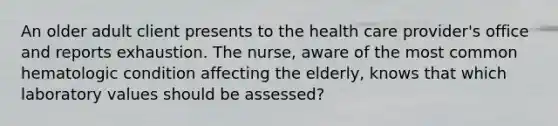 An older adult client presents to the health care provider's office and reports exhaustion. The nurse, aware of the most common hematologic condition affecting the elderly, knows that which laboratory values should be assessed?