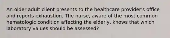 An older adult client presents to the healthcare provider's office and reports exhaustion. The nurse, aware of the most common hematologic condition affecting the elderly, knows that which laboratory values should be assessed?