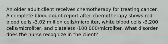 An older adult client receives chemotherapy for treating cancer. A complete blood count report after chemotherapy shows red blood cells -3.02 million cells/microliter, white blood cells -3,200 cells/microliter, and platelets -100,000/microliter. What disorder does the nurse recognize in the client?