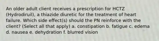 An older adult client receives a prescription for HCTZ (Hydrodiruil), a thiazide diuretic for the treatment of heart failure. Which side effect(s) should the PN reinforce with the client? (Select all that apply) a. constipation b. fatigue c. edema d. nausea e. dehydration f. blurred vision