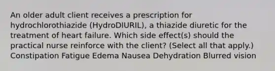 An older adult client receives a prescription for hydrochlorothiazide (HydroDIURIL), a thiazide diuretic for the treatment of heart failure. Which side effect(s) should the practical nurse reinforce with the client? (Select all that apply.) Constipation Fatigue Edema Nausea Dehydration Blurred vision