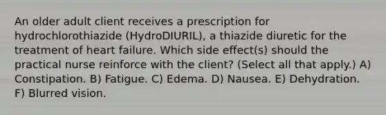 An older adult client receives a prescription for hydrochlorothiazide (HydroDIURIL), a thiazide diuretic for the treatment of heart failure. Which side effect(s) should the practical nurse reinforce with the client? (Select all that apply.) A) Constipation. B) Fatigue. C) Edema. D) Nausea. E) Dehydration. F) Blurred vision.