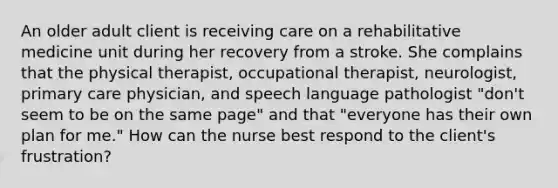 An older adult client is receiving care on a rehabilitative medicine unit during her recovery from a stroke. She complains that the physical therapist, occupational therapist, neurologist, primary care physician, and speech language pathologist "don't seem to be on the same page" and that "everyone has their own plan for me." How can the nurse best respond to the client's frustration?