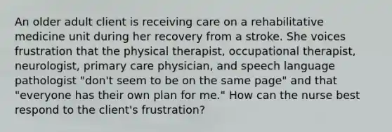 An older adult client is receiving care on a rehabilitative medicine unit during her recovery from a stroke. She voices frustration that the physical therapist, occupational therapist, neurologist, primary care physician, and speech language pathologist "don't seem to be on the same page" and that "everyone has their own plan for me." How can the nurse best respond to the client's frustration?