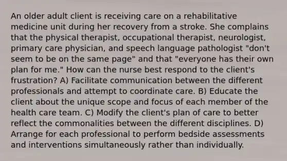 An older adult client is receiving care on a rehabilitative medicine unit during her recovery from a stroke. She complains that the physical therapist, occupational therapist, neurologist, primary care physician, and speech language pathologist "don't seem to be on the same page" and that "everyone has their own plan for me." How can the nurse best respond to the client's frustration? A) Facilitate communication between the different professionals and attempt to coordinate care. B) Educate the client about the unique scope and focus of each member of the health care team. C) Modify the client's plan of care to better reflect the commonalities between the different disciplines. D) Arrange for each professional to perform bedside assessments and interventions simultaneously rather than individually.