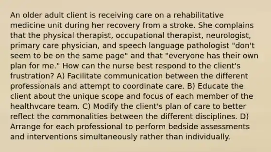 An older adult client is receiving care on a rehabilitative medicine unit during her recovery from a stroke. She complains that the physical therapist, occupational therapist, neurologist, primary care physician, and speech language pathologist "don't seem to be on the same page" and that "everyone has their own plan for me." How can the nurse best respond to the client's frustration? A) Facilitate communication between the different professionals and attempt to coordinate care. B) Educate the client about the unique scope and focus of each member of the healthvcare team. C) Modify the client's plan of care to better reflect the commonalities between the different disciplines. D) Arrange for each professional to perform bedside assessments and interventions simultaneously rather than individually.