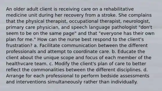 An older adult client is receiving care on a rehabilitative medicine unit during her recovery from a stroke. She complains that the physical therapist, occupational therapist, neurologist, primary care physician, and speech language pathologist "don't seem to be on the same page" and that "everyone has their own plan for me." How can the nurse best respond to the client's frustration? a. Facilitate communication between the different professionals and attempt to coordinate care. b. Educate the client about the unique scope and focus of each member of the healthvcare team. c. Modify the client's plan of care to better reflect the commonalities between the different disciplines. d. Arrange for each professional to perform bedside assessments and interventions simultaneously rather than individually.