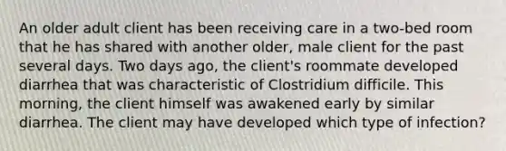 An older adult client has been receiving care in a two-bed room that he has shared with another older, male client for the past several days. Two days ago, the client's roommate developed diarrhea that was characteristic of Clostridium difficile. This morning, the client himself was awakened early by similar diarrhea. The client may have developed which type of infection?