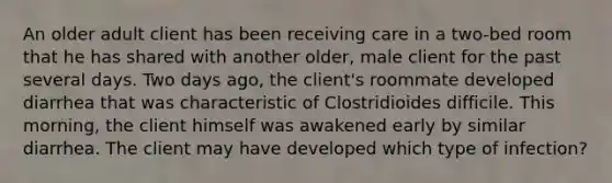 An older adult client has been receiving care in a two-bed room that he has shared with another older, male client for the past several days. Two days ago, the client's roommate developed diarrhea that was characteristic of Clostridioides difficile. This morning, the client himself was awakened early by similar diarrhea. The client may have developed which type of infection?