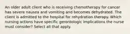 An older adult client who is receiving chemotherapy for cancer has severe nausea and vomiting and becomes dehydrated. The client is admitted to the hospital for rehydration therapy. Which nursing actions have specific gerontologic implications the nurse must consider? Select all that apply.