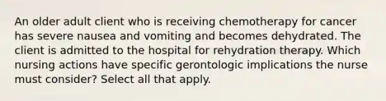 An older adult client who is receiving chemotherapy for cancer has severe nausea and vomiting and becomes dehydrated. The client is admitted to the hospital for rehydration therapy. Which nursing actions have specific gerontologic implications the nurse must consider? Select all that apply.