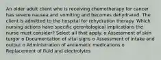 An older adult client who is receiving chemotherapy for cancer has severe nausea and vomiting and becomes dehydrated. The client is admitted to the hospital for rehydration therapy. Which nursing actions have specific gerontological implications the nurse must consider? Select all that apply. o Assessment of skin turgor o Documentation of vital signs o Assessment of intake and output o Administration of antiemetic medications o Replacement of fluid and electrolytes