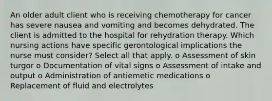 An older adult client who is receiving chemotherapy for cancer has severe nausea and vomiting and becomes dehydrated. The client is admitted to the hospital for rehydration therapy. Which nursing actions have specific gerontological implications the nurse must consider? Select all that apply. o Assessment of skin turgor o Documentation of vital signs o Assessment of intake and output o Administration of antiemetic medications o Replacement of fluid and electrolytes