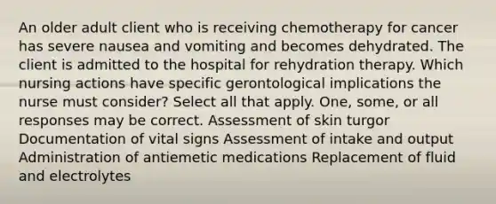 An older adult client who is receiving chemotherapy for cancer has severe nausea and vomiting and becomes dehydrated. The client is admitted to the hospital for rehydration therapy. Which nursing actions have specific gerontological implications the nurse must consider? Select all that apply. One, some, or all responses may be correct. Assessment of skin turgor Documentation of vital signs Assessment of intake and output Administration of antiemetic medications Replacement of fluid and electrolytes