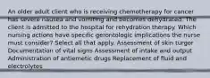 An older adult client who is receiving chemotherapy for cancer has severe nausea and vomiting and becomes dehydrated. The client is admitted to the hospital for rehydration therapy. Which nursing actions have specific gerontologic implications the nurse must consider? Select all that apply. Assessment of skin turgor Documentation of vital signs Assessment of intake and output Administration of antiemetic drugs Replacement of fluid and electrolytes