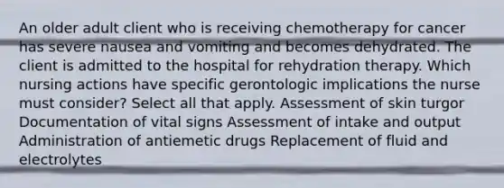 An older adult client who is receiving chemotherapy for cancer has severe nausea and vomiting and becomes dehydrated. The client is admitted to the hospital for rehydration therapy. Which nursing actions have specific gerontologic implications the nurse must consider? Select all that apply. Assessment of skin turgor Documentation of vital signs Assessment of intake and output Administration of antiemetic drugs Replacement of fluid and electrolytes