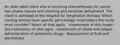 An older adult client who is receiving chemotherapy for cancer has severe nausea and vomiting and becomes dehydrated. The client is admitted to the hospital for rehydration therapy. Which nursing actions have specific gerontologic implications the nurse must consider? Select all that apply. - Assessment of skin turgor - Documentation of vital signs - Assessment of intake and output - Administration of antiemetic drugs - Replacement of fluid and electrolytes