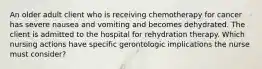 An older adult client who is receiving chemotherapy for cancer has severe nausea and vomiting and becomes dehydrated. The client is admitted to the hospital for rehydration therapy. Which nursing actions have specific gerontologic implications the nurse must consider?