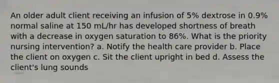 An older adult client receiving an infusion of 5% dextrose in 0.9% normal saline at 150 mL/hr has developed shortness of breath with a decrease in oxygen saturation to 86%. What is the priority nursing intervention? a. Notify the health care provider b. Place the client on oxygen c. Sit the client upright in bed d. Assess the client's lung sounds