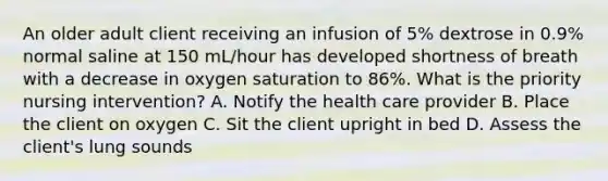 An older adult client receiving an infusion of 5% dextrose in 0.9% normal saline at 150 mL/hour has developed shortness of breath with a decrease in oxygen saturation to 86%. What is the priority nursing intervention? A. Notify the health care provider B. Place the client on oxygen C. Sit the client upright in bed D. Assess the client's lung sounds