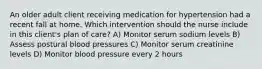 An older adult client receiving medication for hypertension had a recent fall at home. Which intervention should the nurse include in this client's plan of care? A) Monitor serum sodium levels B) Assess postural blood pressures C) Monitor serum creatinine levels D) Monitor blood pressure every 2 hours