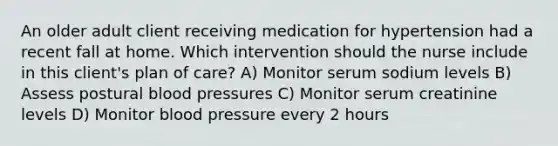 An older adult client receiving medication for hypertension had a recent fall at home. Which intervention should the nurse include in this client's plan of care? A) Monitor serum sodium levels B) Assess postural blood pressures C) Monitor serum creatinine levels D) Monitor blood pressure every 2 hours