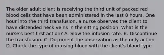 The older adult client is receiving the third unit of packed red blood cells that have been administered in the last 8 hours. One hour into the third transfusion, a nurse observes the client to have distended neck veins in the sitting position. What is the nurse's best first action? A. Slow the infusion rate. B. Discontinue the transfusion. C. Document the observation as the only action. D. Check the type of infusing blood with the client's blood type