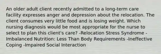 An older adult client recently admitted to a long-term care facility expresses anger and depression about the relocation. The client consumes very little food and is losing weight. Which nursing diagnosis would be most appropriate for the nurse to select to plan this client's care? -Relocation Stress Syndrome -Imbalanced Nutrition: <a href='https://www.questionai.com/knowledge/k7BtlYpAMX-less-than' class='anchor-knowledge'>less than</a> Body Requirements -Ineffective Coping -Impaired Social Interaction